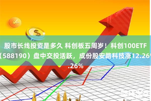 股市长线投资是多久 科创板五周岁！科创100ETF（588190）盘中交投活跃，成份股安路科技涨12.26%