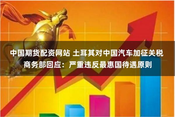 中国期货配资网站 土耳其对中国汽车加征关税 商务部回应：严重违反最惠国待遇原则