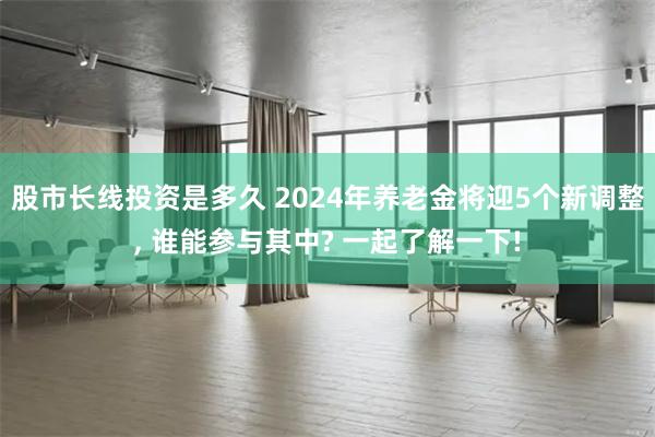 股市长线投资是多久 2024年养老金将迎5个新调整, 谁能参与其中? 一起了解一下!