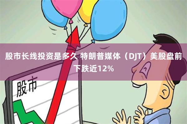 股市长线投资是多久 特朗普媒体（DJT）美股盘前下跌近12%