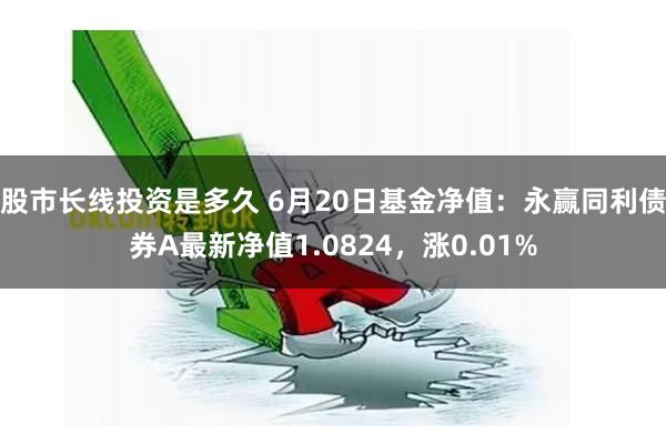 股市长线投资是多久 6月20日基金净值：永赢同利债券A最新净值1.0824，涨0.01%