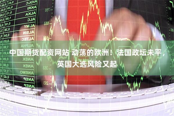 中国期货配资网站 动荡的欧洲！法国政坛未平，英国大选风险又起