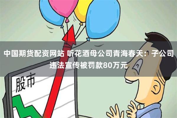 中国期货配资网站 听花酒母公司青海春天：子公司违法宣传被罚款80万元