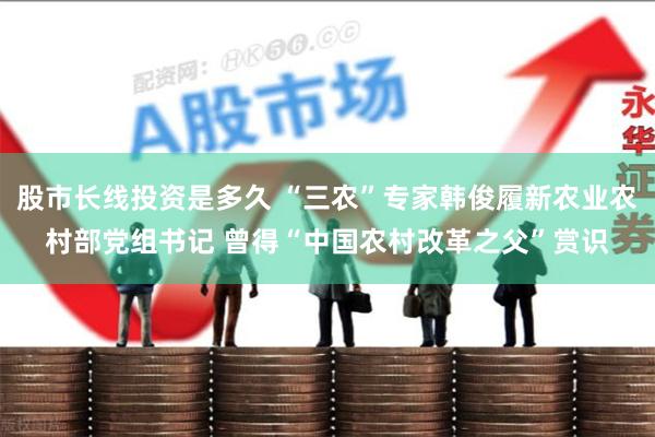 股市长线投资是多久 “三农”专家韩俊履新农业农村部党组书记 曾得“中国农村改革之父”赏识