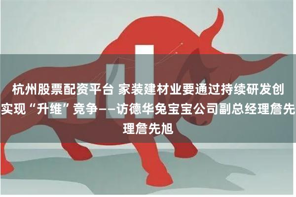 杭州股票配资平台 家装建材业要通过持续研发创新实现“升维”竞争——访德华兔宝宝公司副总经理詹先旭