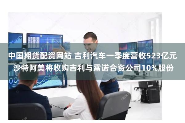 中国期货配资网站 吉利汽车一季度营收523亿元 沙特阿美将收购吉利与雷诺合资公司10%股份