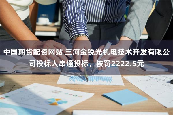 中国期货配资网站 三河金锐光机电技术开发有限公司投标人串通投标，被罚2222.5元