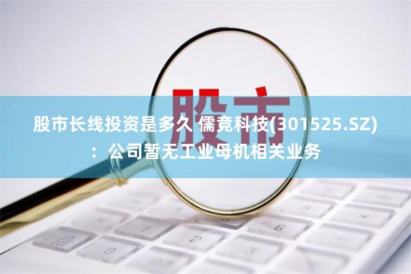 股市长线投资是多久 儒竞科技(301525.SZ)：公司暂无工业母机相关业务
