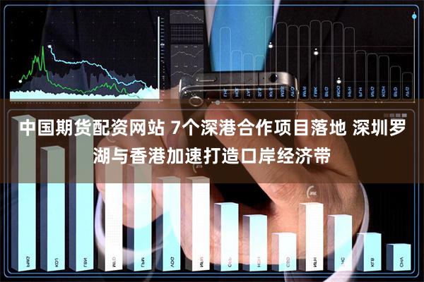 中国期货配资网站 7个深港合作项目落地 深圳罗湖与香港加速打造口岸经济带