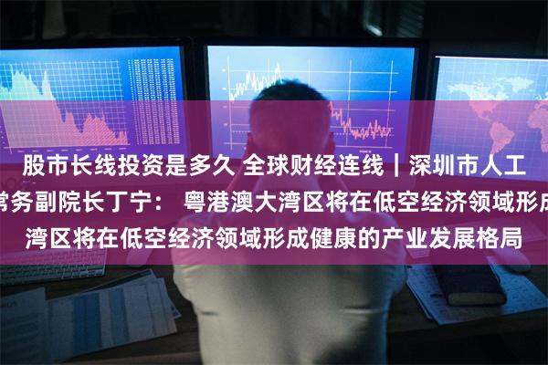 股市长线投资是多久 全球财经连线｜深圳市人工智能与机器人研究院常务副院长丁宁： 粤港澳大湾区将在低空经济领域形成健康的产业发展格局