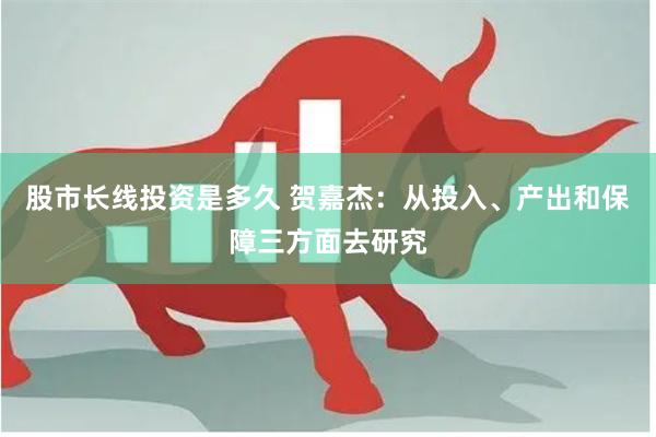 股市长线投资是多久 贺嘉杰：从投入、产出和保障三方面去研究
