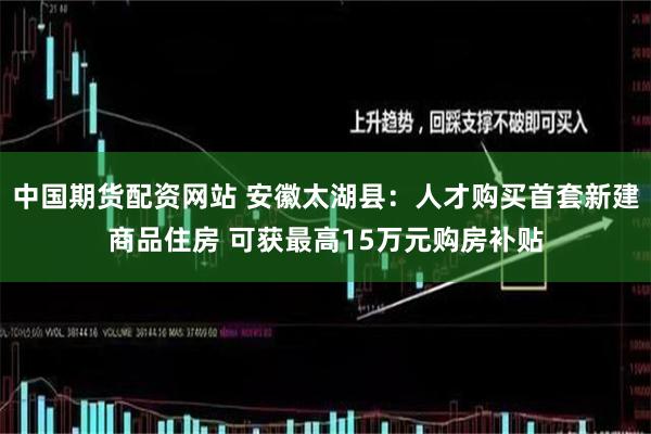 中国期货配资网站 安徽太湖县：人才购买首套新建商品住房 可获最高15万元购房补贴