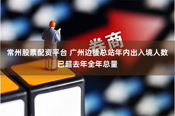 常州股票配资平台 广州边检总站年内出入境人数已超去年全年总量