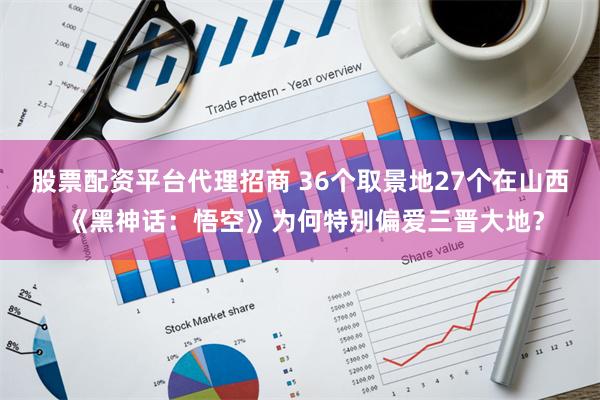 股票配资平台代理招商 36个取景地27个在山西 《黑神话：悟空》为何特别偏爱三晋大地？