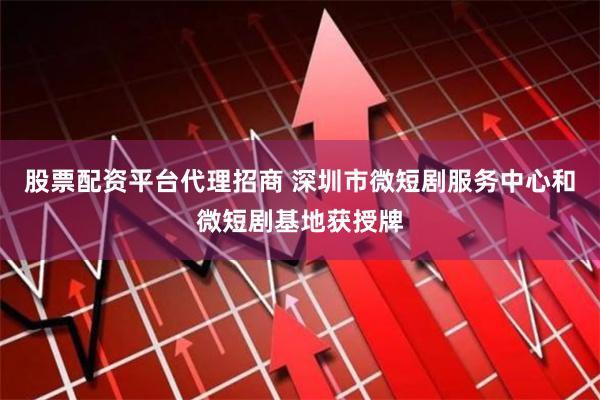 股票配资平台代理招商 深圳市微短剧服务中心和微短剧基地获授牌