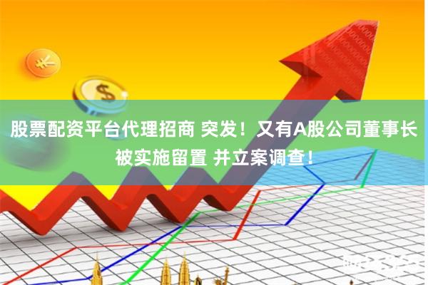 股票配资平台代理招商 突发！又有A股公司董事长被实施留置 并立案调查！