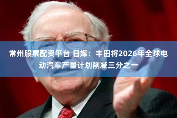 常州股票配资平台 日媒：丰田将2026年全球电动汽车产量计划削减三分之一