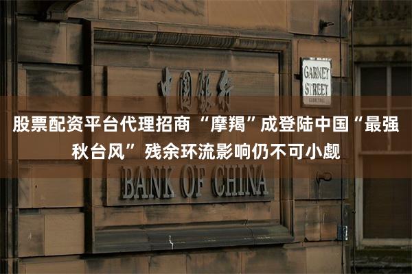 股票配资平台代理招商 “摩羯”成登陆中国“最强秋台风” 残余环流影响仍不可小觑