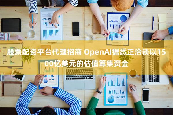 股票配资平台代理招商 OpenAI据悉正洽谈以1500亿美元的估值筹集资金