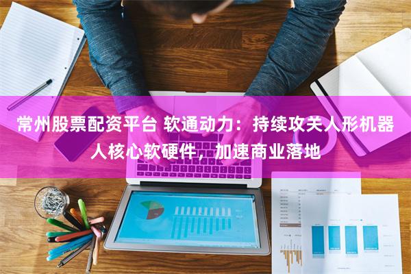 常州股票配资平台 软通动力:持续攻关人形机器人核心软硬件,加速商业落地