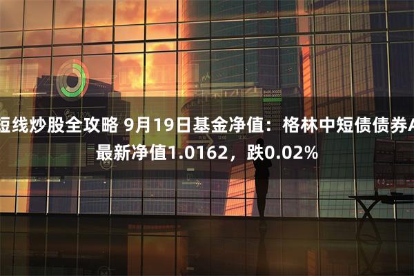 短线炒股全攻略 9月19日基金净值：格林中短债债券A最新净值1.0162，跌0.02%