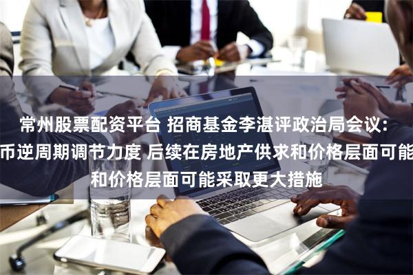 常州股票配资平台 招商基金李湛评政治局会议: 要加大财政货币逆周期调节力度 后续在房地产供求和价格层面可能采取更大措施