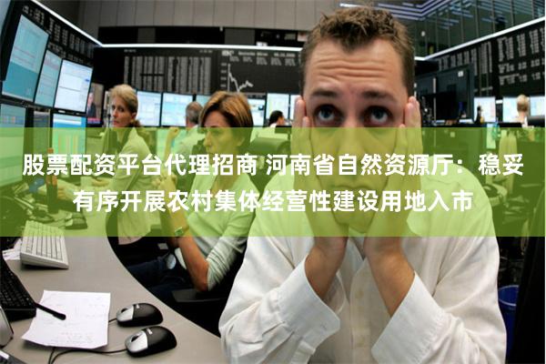 股票配资平台代理招商 河南省自然资源厅：稳妥有序开展农村集体经营性建设用地入市