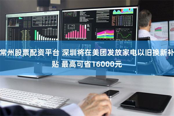 常州股票配资平台 深圳将在美团发放家电以旧换新补贴 最高可省16000元