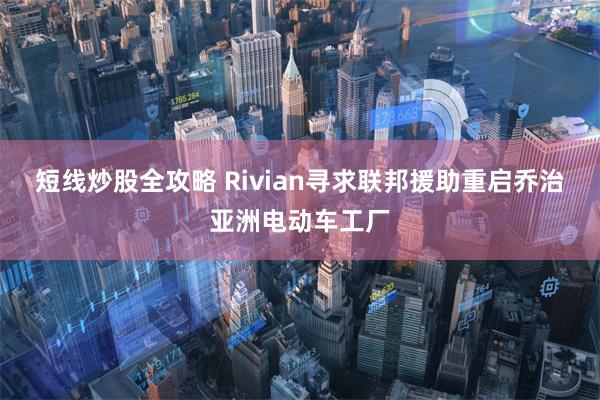 短线炒股全攻略 Rivian寻求联邦援助重启乔治亚洲电动车工厂