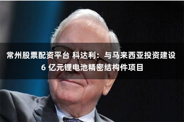 常州股票配资平台 科达利：与马来西亚投资建设 6 亿元锂电池精密结构件项目