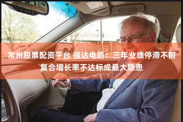 常州股票配资平台 强达电路：三年业绩停滞不前复合增长率不达标成最大隐患