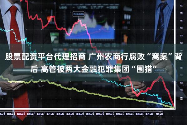 股票配资平台代理招商 广州农商行腐败“窝案”背后 高管被两大金融犯罪集团“围猎”