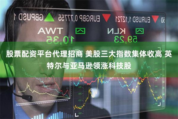 股票配资平台代理招商 美股三大指数集体收高 英特尔与亚马逊领涨科技股