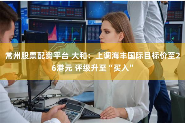 常州股票配资平台 大和：上调海丰国际目标价至26港元 评级升至“买入”