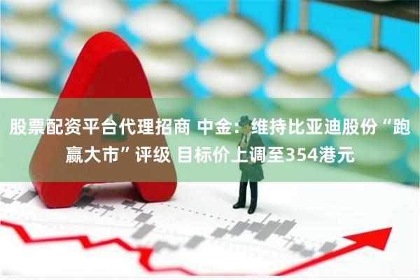 股票配资平台代理招商 中金：维持比亚迪股份“跑赢大市”评级 目标价上调至354港元