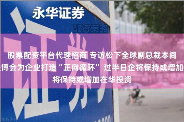 股票配资平台代理招商 专访松下全球副总裁本间哲朗：进博会为企业打造“正向循环” 过半日企将保持或增加在华投资