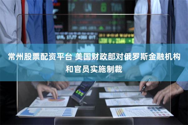 常州股票配资平台 美国财政部对俄罗斯金融机构和官员实施制裁