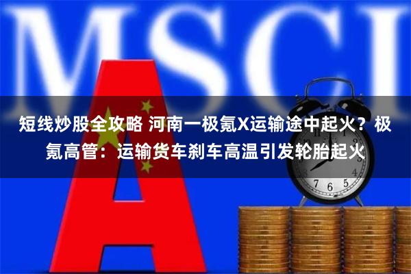 短线炒股全攻略 河南一极氪X运输途中起火？极氪高管：运输货车刹车高温引发轮胎起火
