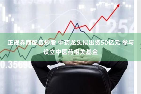 正规券商配资炒股 中药龙头拟出资50亿元 参与设立中医药相关基金