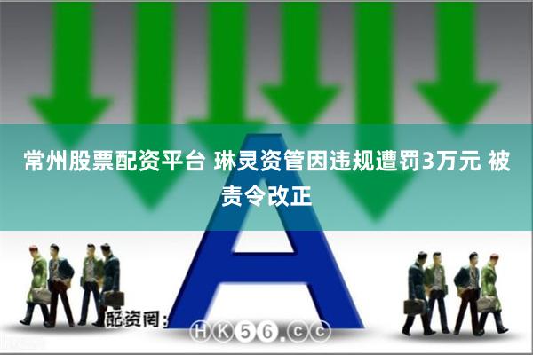 常州股票配资平台 琳灵资管因违规遭罚3万元 被责令改正