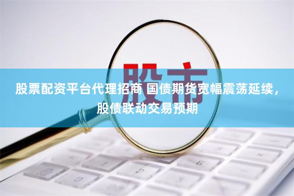 股票配资平台代理招商 国债期货宽幅震荡延续，股债联动交易预期