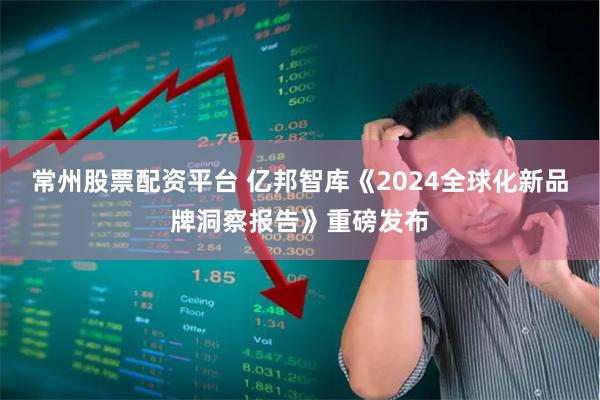 常州股票配资平台 亿邦智库《2024全球化新品牌洞察报告》重磅发布