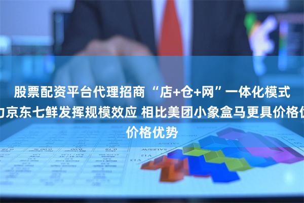 股票配资平台代理招商 “店+仓+网”一体化模式助力京东七鲜发挥规模效应 相比美团小象盒马更具价格优势