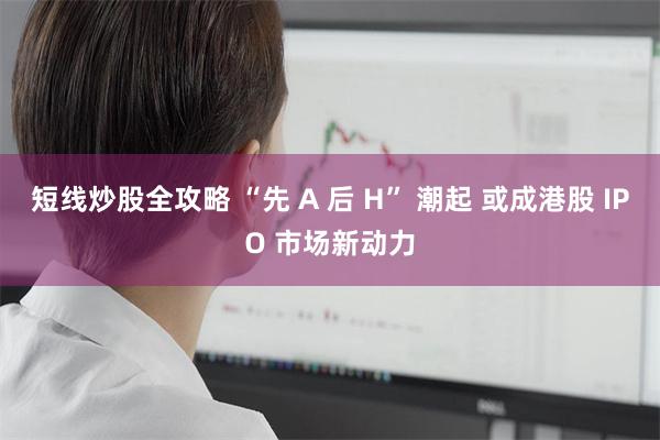 短线炒股全攻略 “先 A 后 H” 潮起 或成港股 IPO 市场新动力