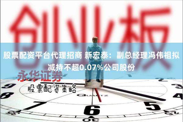 股票配资平台代理招商 新宏泰：副总经理冯伟祖拟减持不超0.07%公司股份