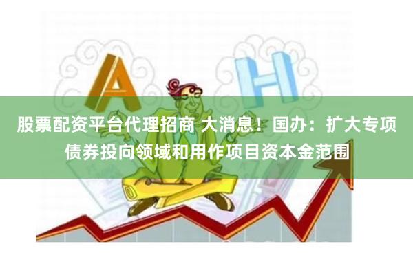 股票配资平台代理招商 大消息！国办：扩大专项债券投向领域和用