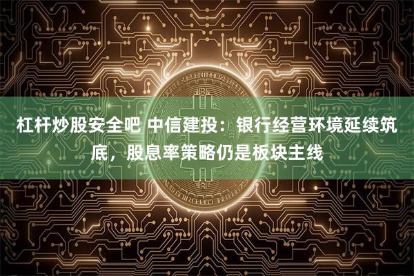 杠杆炒股安全吧 中信建投：银行经营环境延续筑底，股息率策略仍是板块主线