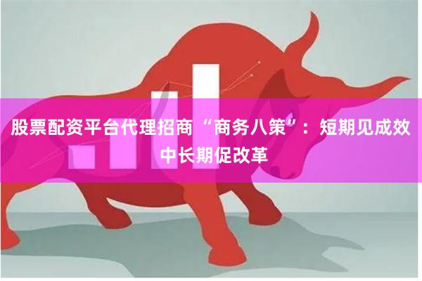股票配资平台代理招商 “商务八策”：短期见成效 中长期促改革