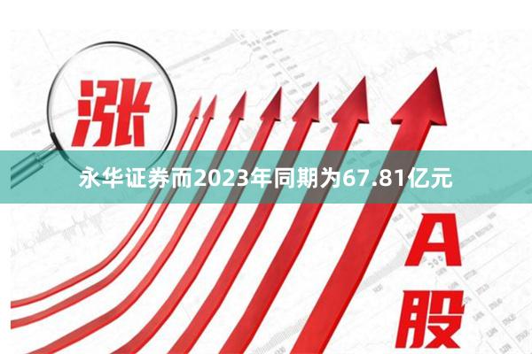 永华证券而2023年同期为67.81亿元