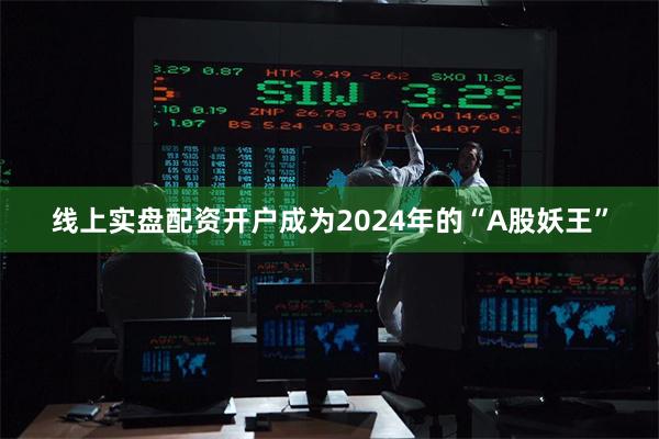 线上实盘配资开户成为2024年的“A股妖王”